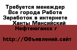 Требуется менеждер - Все города Работа » Заработок в интернете   . Ханты-Мансийский,Нефтеюганск г.